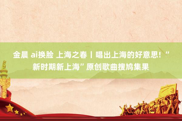 金晨 ai换脸 上海之春丨唱出上海的好意思! “新时期新上海”原创歌曲搜鸠集果