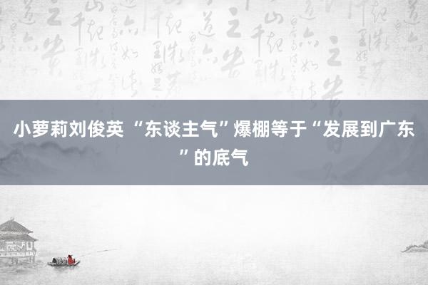 小萝莉刘俊英 “东谈主气”爆棚等于“发展到广东”的底气