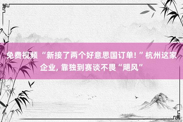 免费视频 “新接了两个好意思国订单! ”杭州这家企业, 靠独到赛谈不畏“飓风”