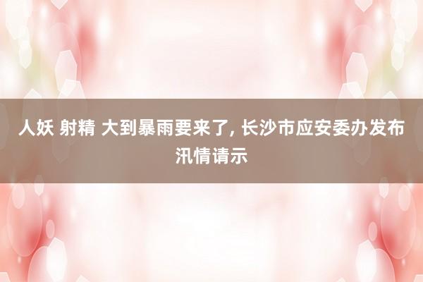 人妖 射精 大到暴雨要来了, 长沙市应安委办发布汛情请示