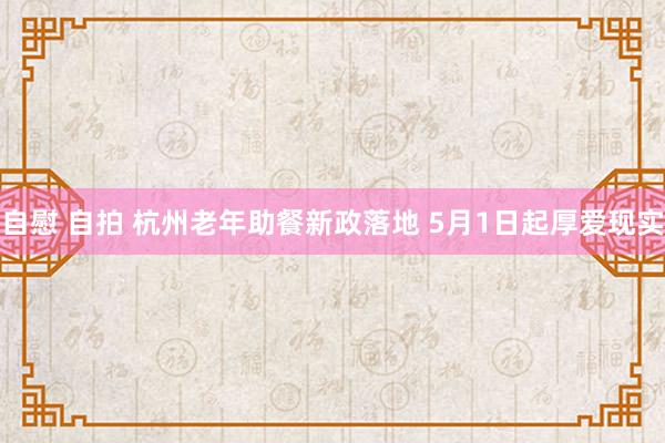 自慰 自拍 杭州老年助餐新政落地 5月1日起厚爱现实