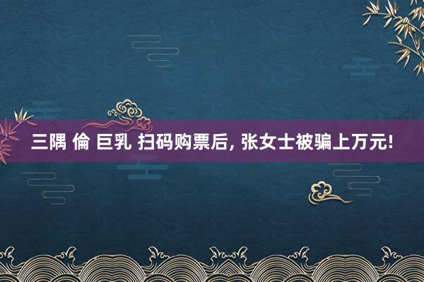 三隅 倫 巨乳 扫码购票后, 张女士被骗上万元!