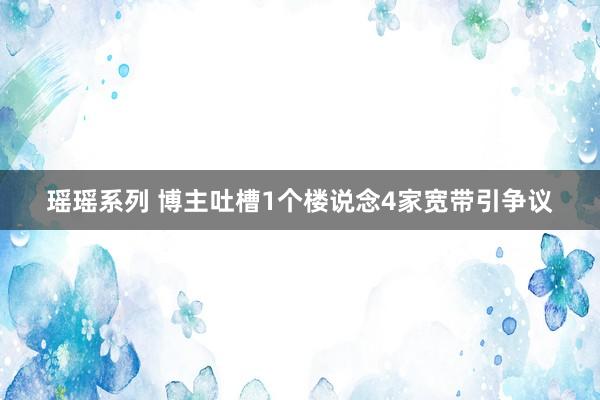 瑶瑶系列 博主吐槽1个楼说念4家宽带引争议