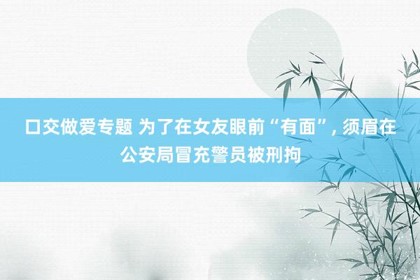 口交做爱专题 为了在女友眼前“有面”, 须眉在公安局冒充警员被刑拘