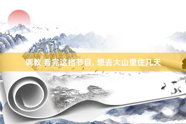 调教 看完这档节目, 想去大山里住几天
