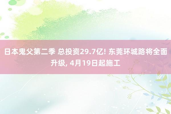 日本鬼父第二季 总投资29.7亿! 东莞环城路将全面升级, 4月19日起施工