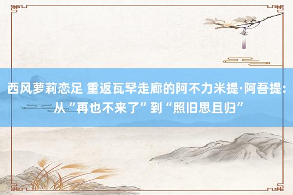 西风萝莉恋足 重返瓦罕走廊的阿不力米提·阿吾提: 从“再也不来了”到“照旧思且归”