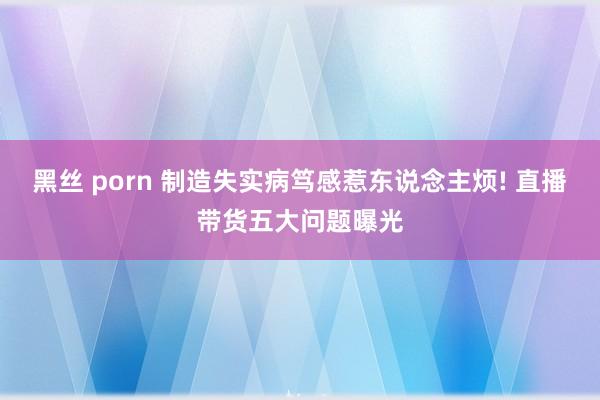 黑丝 porn 制造失实病笃感惹东说念主烦! 直播带货五大问题曝光