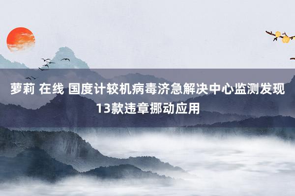 萝莉 在线 国度计较机病毒济急解决中心监测发现13款违章挪动应用