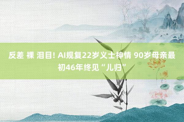 反差 裸 泪目! AI规复22岁义士神情 90岁母亲最初46年终见“儿归”