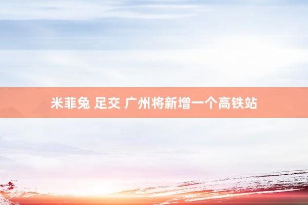 米菲兔 足交 广州将新增一个高铁站
