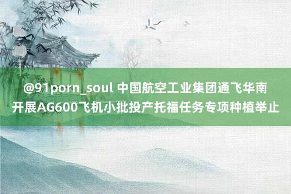 @91porn_soul 中国航空工业集团通飞华南开展AG600飞机小批投产托福任务专项种植举止