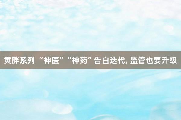 黄胖系列 “神医”“神药”告白迭代, 监管也要升级