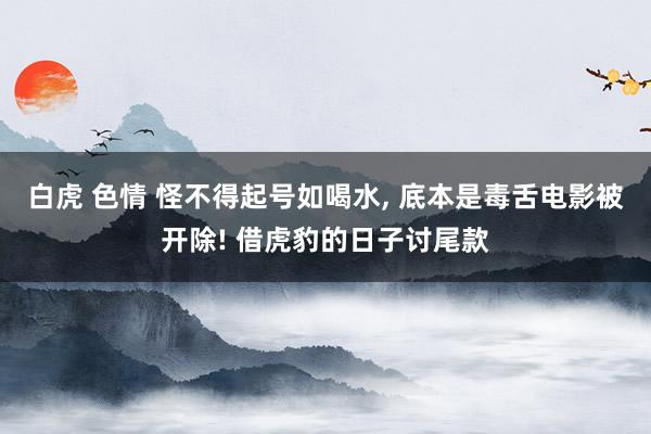 白虎 色情 怪不得起号如喝水, 底本是毒舌电影被开除! 借虎豹的日子讨尾款