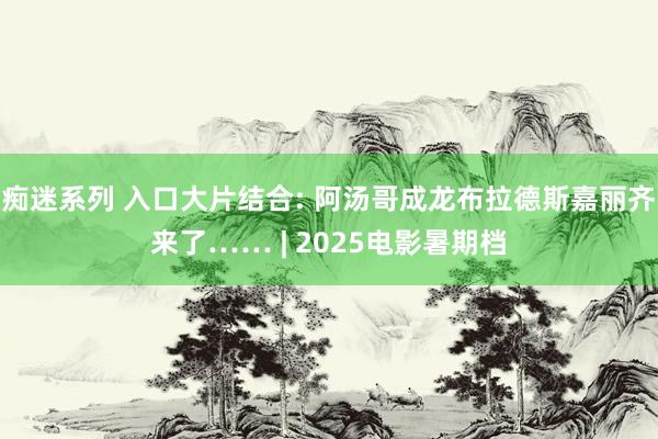 痴迷系列 入口大片结合: 阿汤哥成龙布拉德斯嘉丽齐来了…… | 2025电影暑期档