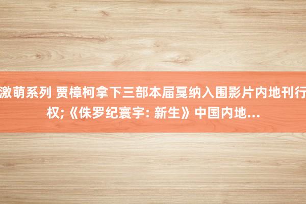激萌系列 贾樟柯拿下三部本届戛纳入围影片内地刊行权;《侏罗纪寰宇: 新生》中国内地...