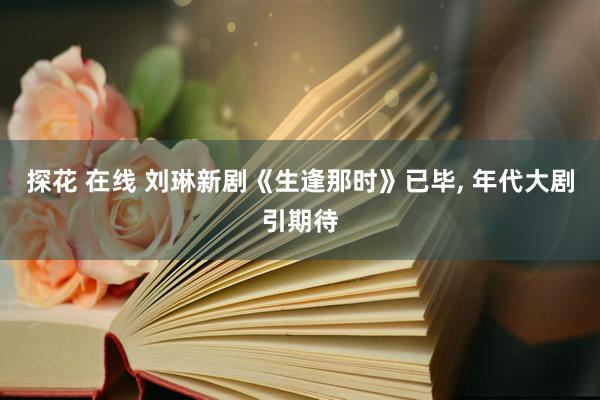 探花 在线 刘琳新剧《生逢那时》已毕, 年代大剧引期待