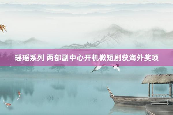 瑶瑶系列 两部副中心开机微短剧获海外奖项