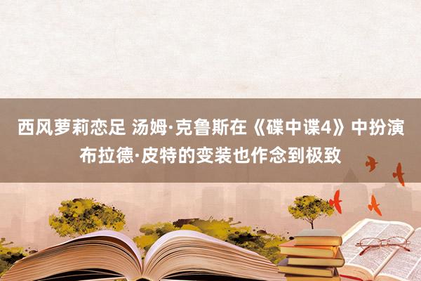 西风萝莉恋足 汤姆·克鲁斯在《碟中谍4》中扮演布拉德·皮特的变装也作念到极致