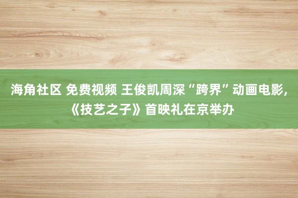 海角社区 免费视频 王俊凯周深“跨界”动画电影, 《技艺之子》首映礼在京举办