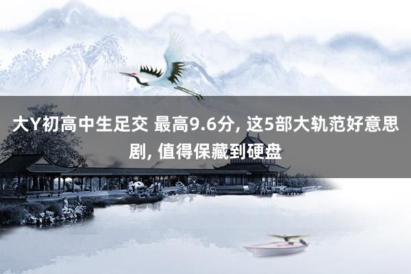 大Y初高中生足交 最高9.6分, 这5部大轨范好意思剧, 值得保藏到硬盘