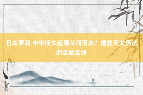 日本萝莉 中中斯文起源从何而来？规复天文历法的全始全终