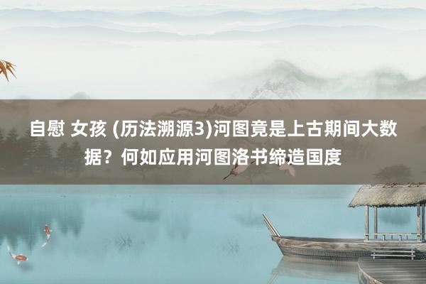 自慰 女孩 (历法溯源3)河图竟是上古期间大数据？何如应用河图洛书缔造国度