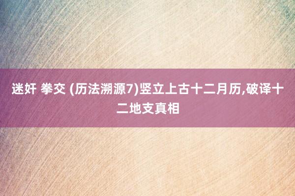 迷奸 拳交 (历法溯源7)竖立上古十二月历,破译十二地支真相