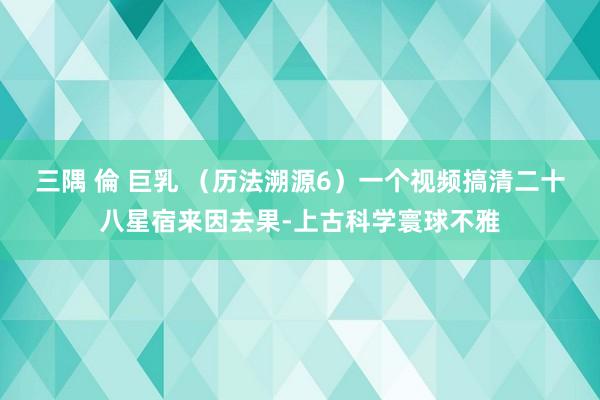 三隅 倫 巨乳 （历法溯源6）一个视频搞清二十八星宿来因去果-上古科学寰球不雅