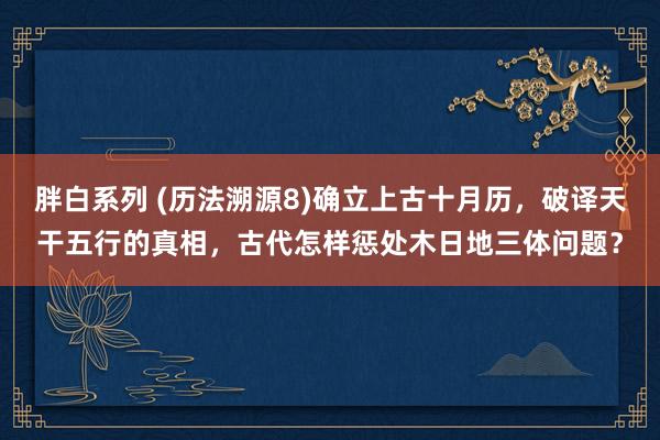 胖白系列 (历法溯源8)确立上古十月历，破译天干五行的真相，古代怎样惩处木日地三体问题？