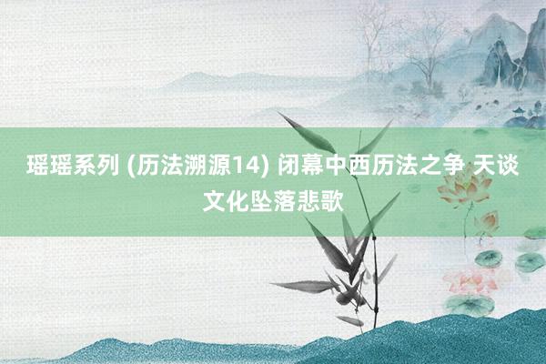 瑶瑶系列 (历法溯源14) 闭幕中西历法之争 天谈文化坠落悲歌
