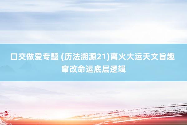 口交做爱专题 (历法溯源21)离火大运天文旨趣 窜改命运底层逻辑