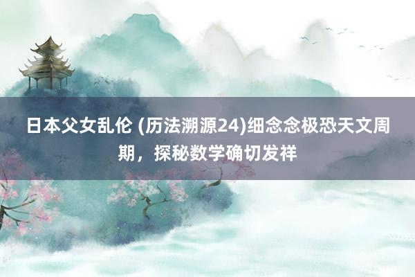 日本父女乱伦 (历法溯源24)细念念极恐天文周期，探秘数学确切发祥