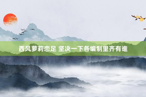 西风萝莉恋足 坚决一下各编制里齐有谁