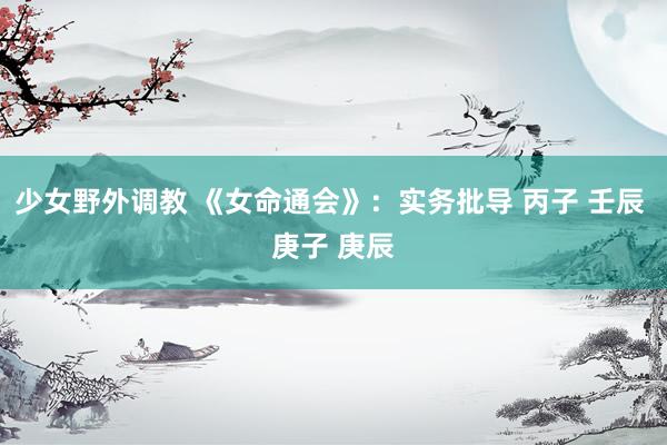 少女野外调教 《女命通会》：实务批导 丙子 壬辰 庚子 庚辰