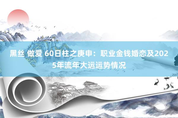 黑丝 做爱 60日柱之庚申：职业金钱婚恋及2025年流年大运运势情况