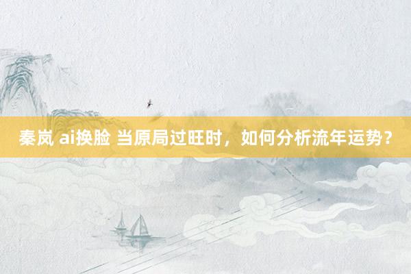 秦岚 ai换脸 当原局过旺时，如何分析流年运势？