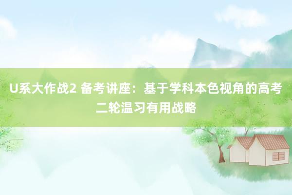 U系大作战2 备考讲座：基于学科本色视角的高考二轮温习有用战略