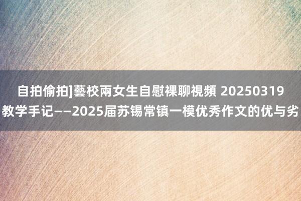 自拍偷拍]藝校兩女生自慰裸聊視頻 20250319教学手记——2025届苏锡常镇一模优秀作文的优与劣
