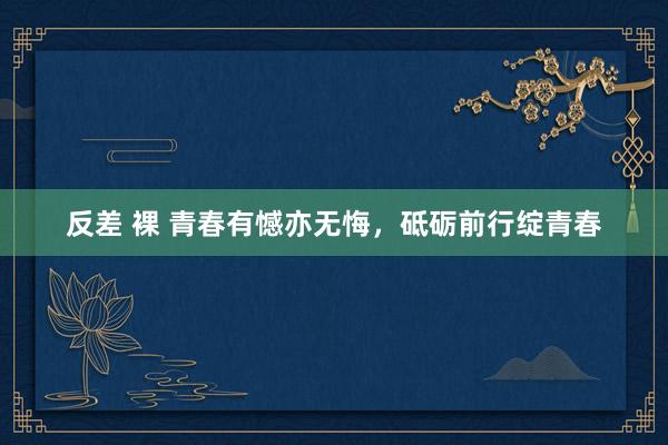 反差 裸 青春有憾亦无悔，砥砺前行绽青春