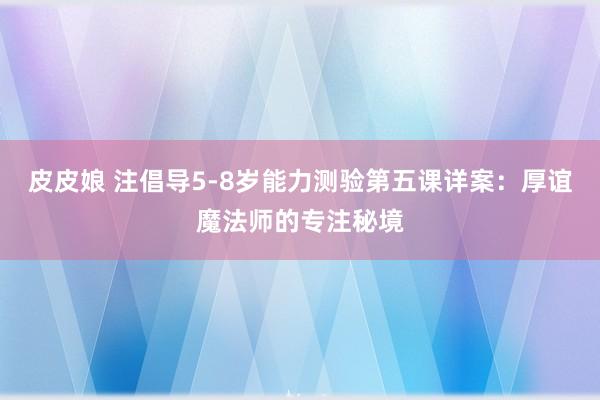 皮皮娘 注倡导5-8岁能力测验第五课详案：厚谊魔法师的专注秘境