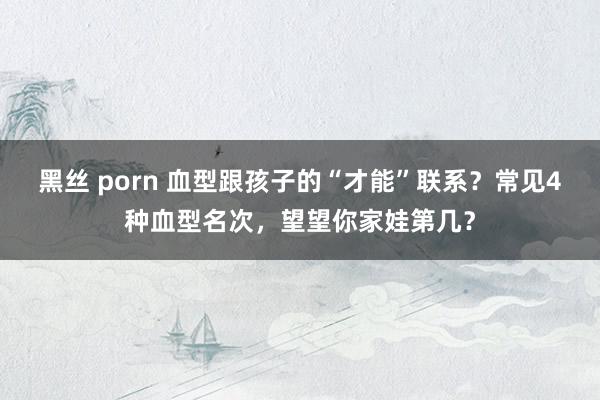 黑丝 porn 血型跟孩子的“才能”联系？常见4种血型名次，望望你家娃第几？
