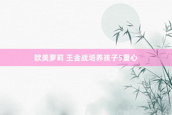 欧美萝莉 王金战培养孩子5重心