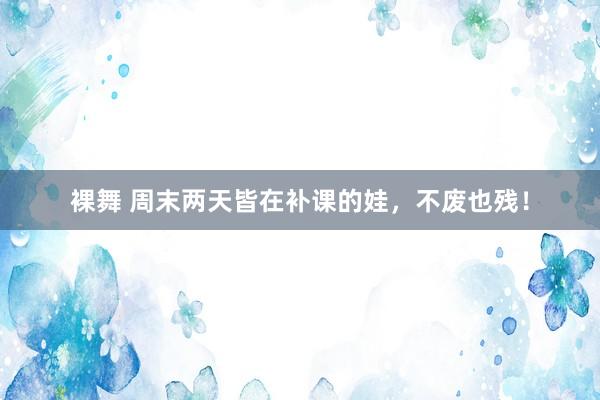 裸舞 周末两天皆在补课的娃，不废也残！