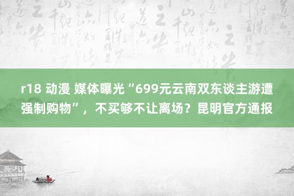 r18 动漫 媒体曝光“699元云南双东谈主游遭强制购物”，不买够不让离场？昆明官方通报