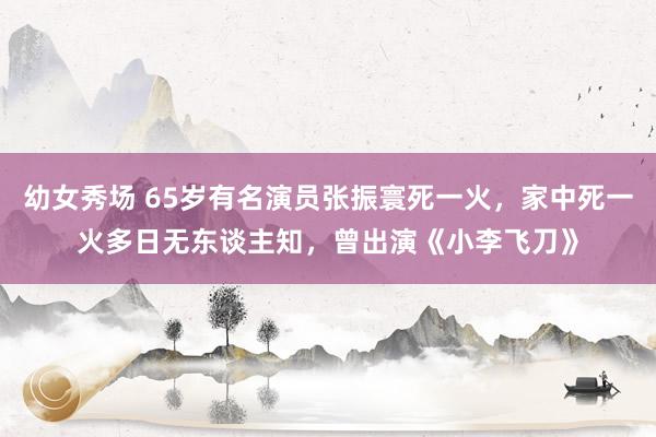 幼女秀场 65岁有名演员张振寰死一火，家中死一火多日无东谈主知，曾出演《小李飞刀》