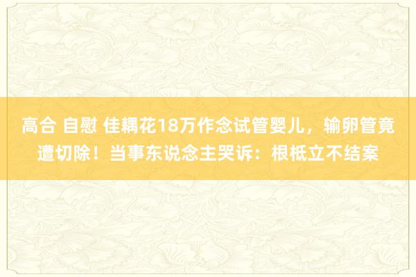 高合 自慰 佳耦花18万作念试管婴儿，输卵管竟遭切除！当事东说念主哭诉：根柢立不结案