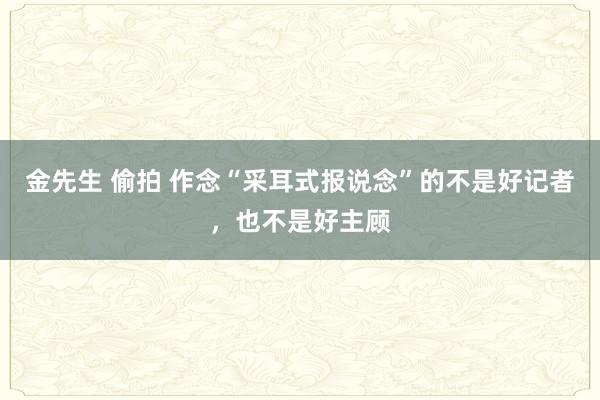 金先生 偷拍 作念“采耳式报说念”的不是好记者，也不是好主顾