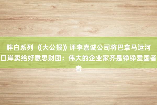 胖白系列 《大公报》评李嘉诚公司将巴拿马运河口岸卖给好意思财团：伟大的企业家齐是铮铮爱国者