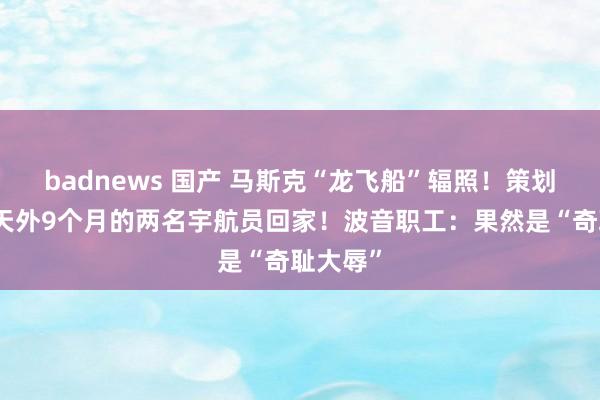 badnews 国产 马斯克“龙飞船”辐照！策划接淹留天外9个月的两名宇航员回家！波音职工：果然是“奇耻大辱”